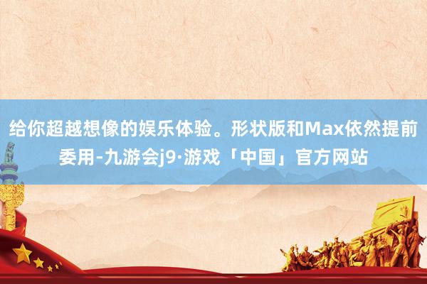 给你超越想像的娱乐体验。形状版和Max依然提前委用-九游会j9·游戏「中国」官方网站