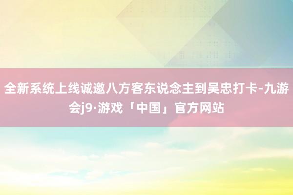 全新系统上线诚邀八方客东说念主到吴忠打卡-九游会j9·游戏「中国」官方网站