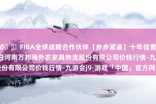 🦄FIBA全球战略合作伙伴【步步紧逼】十年信誉平台2024年4月27日河南万邦海外农家具物流股份有限公司价钱行情-九游会j9·游戏「中国」官方网站