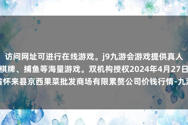 访问网址可进行在线游戏。j9九游会游戏提供真人、体育、电子、彩票、棋牌、捕鱼等海量游戏。双机构授权2024年4月27日河北省怀来县京西果菜批发商场有限累赘公司价钱行情-九游会j9·游戏「中国」官方网站