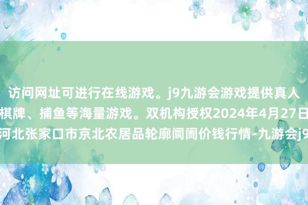 访问网址可进行在线游戏。j9九游会游戏提供真人、体育、电子、彩票、棋牌、捕鱼等海量游戏。双机构授权2024年4月27日河北张家口市京北农居品轮廓阛阓价钱行情-九游会j9·游戏「中国」官方网站