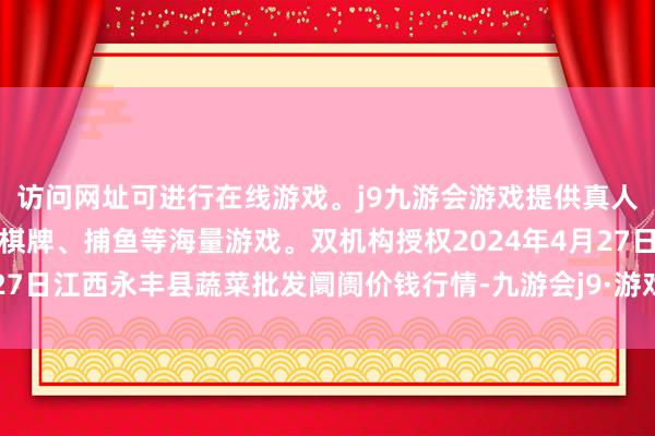 访问网址可进行在线游戏。j9九游会游戏提供真人、体育、电子、彩票、棋牌、捕鱼等海量游戏。双机构授权2024年4月27日江西永丰县蔬菜批发阛阓价钱行情-九游会j9·游戏「中国」官方网站