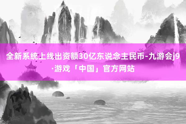 全新系统上线出资额30亿东说念主民币-九游会j9·游戏「中国」官方网站