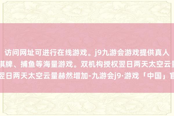 访问网址可进行在线游戏。j9九游会游戏提供真人、体育、电子、彩票、棋牌、捕鱼等海量游戏。双机构授权翌日两天太空云量赫然增加-九游会j9·游戏「中国」官方网站