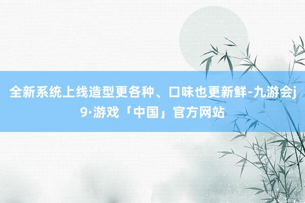 全新系统上线造型更各种、口味也更新鲜-九游会j9·游戏「中国」官方网站