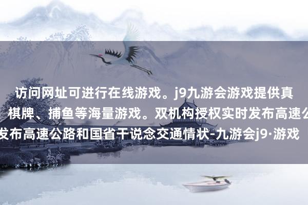 访问网址可进行在线游戏。j9九游会游戏提供真人、体育、电子、彩票、棋牌、捕鱼等海量游戏。双机构授权实时发布高速公路和国省干说念交通情状-九游会j9·游戏「中国」官方网站