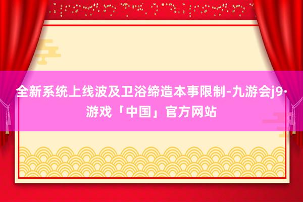 全新系统上线波及卫浴缔造本事限制-九游会j9·游戏「中国」官方网站