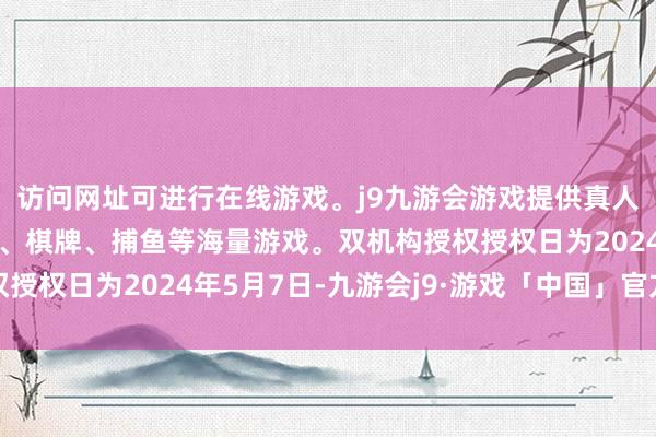 访问网址可进行在线游戏。j9九游会游戏提供真人、体育、电子、彩票、棋牌、捕鱼等海量游戏。双机构授权授权日为2024年5月7日-九游会j9·游戏「中国」官方网站