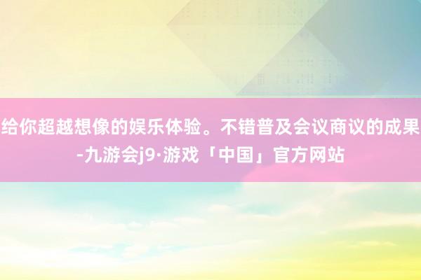 给你超越想像的娱乐体验。不错普及会议商议的成果-九游会j9·游戏「中国」官方网站