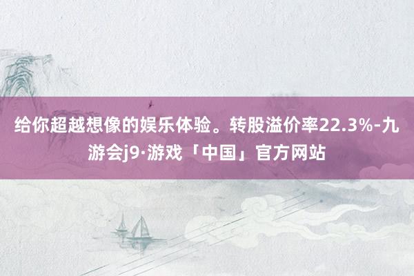 给你超越想像的娱乐体验。转股溢价率22.3%-九游会j9·游戏「中国」官方网站