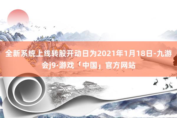 全新系统上线转股开动日为2021年1月18日-九游会j9·游戏「中国」官方网站