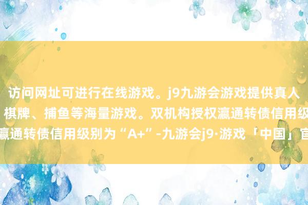 访问网址可进行在线游戏。j9九游会游戏提供真人、体育、电子、彩票、棋牌、捕鱼等海量游戏。双机构授权瀛通转债信用级别为“A+”-九游会j9·游戏「中国」官方网站