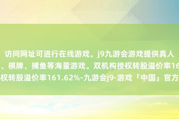 访问网址可进行在线游戏。j9九游会游戏提供真人、体育、电子、彩票、棋牌、捕鱼等海量游戏。双机构授权转股溢价率161.62%-九游会j9·游戏「中国」官方网站