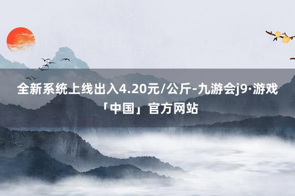 全新系统上线出入4.20元/公斤-九游会j9·游戏「中国」官方网站