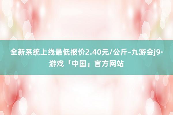 全新系统上线最低报价2.40元/公斤-九游会j9·游戏「中国」官方网站