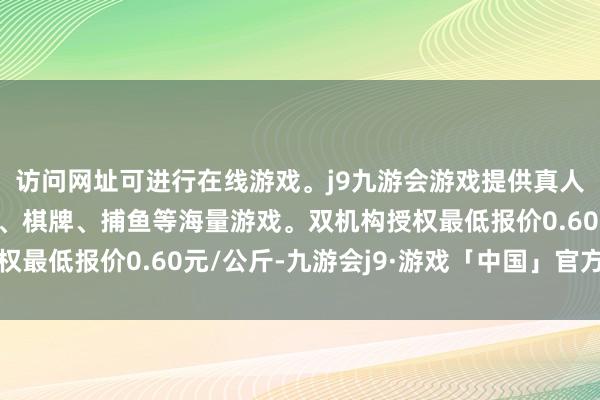 访问网址可进行在线游戏。j9九游会游戏提供真人、体育、电子、彩票、棋牌、捕鱼等海量游戏。双机构授权最低报价0.60元/公斤-九游会j9·游戏「中国」官方网站