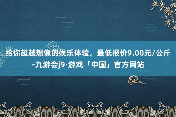 给你超越想像的娱乐体验。最低报价9.00元/公斤-九游会j9·游戏「中国」官方网站