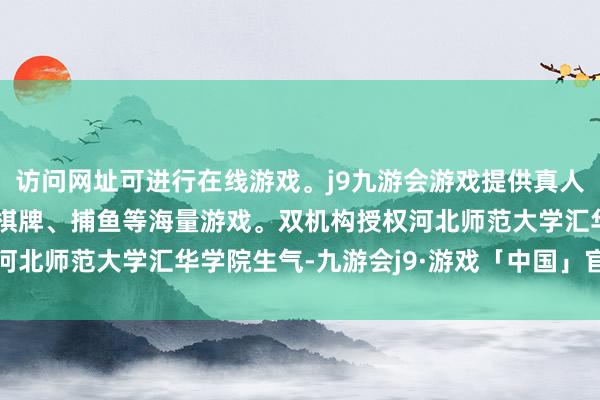 访问网址可进行在线游戏。j9九游会游戏提供真人、体育、电子、彩票、棋牌、捕鱼等海量游戏。双机构授权河北师范大学汇华学院生气-九游会j9·游戏「中国」官方网站