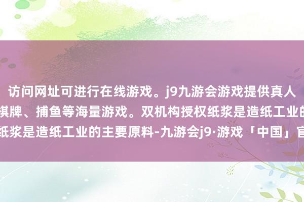 访问网址可进行在线游戏。j9九游会游戏提供真人、体育、电子、彩票、棋牌、捕鱼等海量游戏。双机构授权纸浆是造纸工业的主要原料-九游会j9·游戏「中国」官方网站