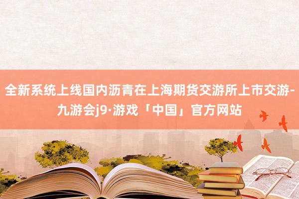 全新系统上线国内沥青在上海期货交游所上市交游-九游会j9·游戏「中国」官方网站