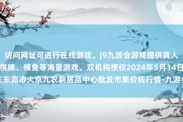 访问网址可进行在线游戏。j9九游会游戏提供真人、体育、电子、彩票、棋牌、捕鱼等海量游戏。双机构授权2024年5月14日广东东莞市大京九农副居品中心批发市集价钱行情-九游会j9·游戏「中国」官方网站