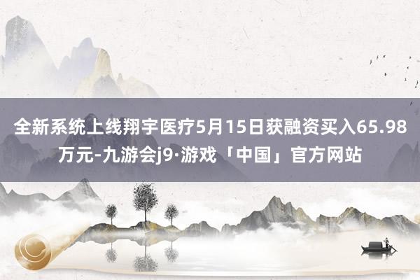 全新系统上线翔宇医疗5月15日获融资买入65.98万元-九游会j9·游戏「中国」官方网站