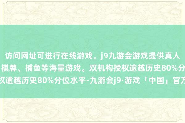 访问网址可进行在线游戏。j9九游会游戏提供真人、体育、电子、彩票、棋牌、捕鱼等海量游戏。双机构授权逾越历史80%分位水平-九游会j9·游戏「中国」官方网站