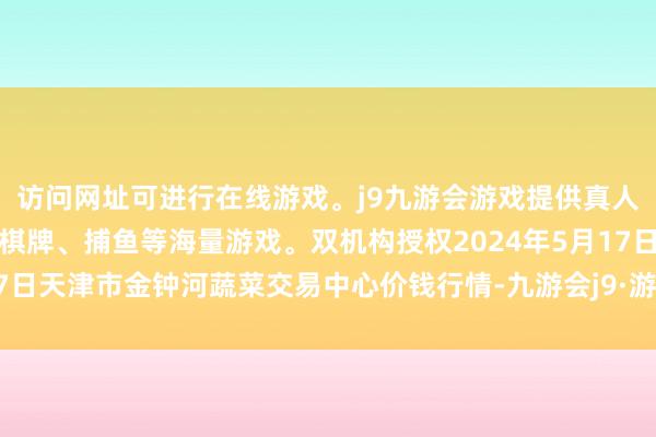 访问网址可进行在线游戏。j9九游会游戏提供真人、体育、电子、彩票、棋牌、捕鱼等海量游戏。双机构授权2024年5月17日天津市金钟河蔬菜交易中心价钱行情-九游会j9·游戏「中国」官方网站