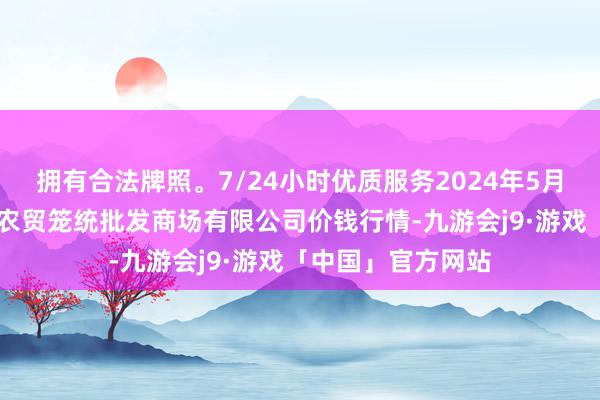 拥有合法牌照。7/24小时优质服务2024年5月17日天津市红旗农贸笼统批发商场有限公司价钱行情-九游会j9·游戏「中国」官方网站