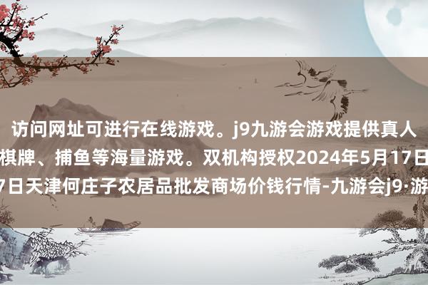 访问网址可进行在线游戏。j9九游会游戏提供真人、体育、电子、彩票、棋牌、捕鱼等海量游戏。双机构授权2024年5月17日天津何庄子农居品批发商场价钱行情-九游会j9·游戏「中国」官方网站