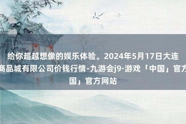 给你超越想像的娱乐体验。2024年5月17日大连双兴商品城有限公司价钱行情-九游会j9·游戏「中国」官方网站