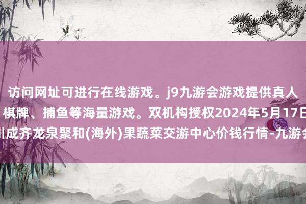 访问网址可进行在线游戏。j9九游会游戏提供真人、体育、电子、彩票、棋牌、捕鱼等海量游戏。双机构授权2024年5月17日四川成齐龙泉聚和(海外)果蔬菜交游中心价钱行情-九游会j9·游戏「中国」官方网站