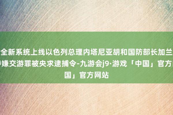 全新系统上线以色列总理内塔尼亚胡和国防部长加兰特涉嫌交游罪被央求逮捕令-九游会j9·游戏「中国」官方网站