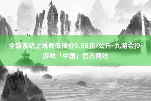 全新系统上线最低报价0.50元/公斤-九游会j9·游戏「中国」官方网站