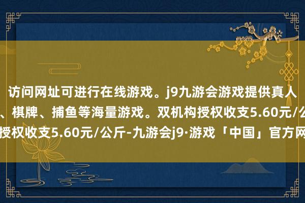 访问网址可进行在线游戏。j9九游会游戏提供真人、体育、电子、彩票、棋牌、捕鱼等海量游戏。双机构授权收支5.60元/公斤-九游会j9·游戏「中国」官方网站