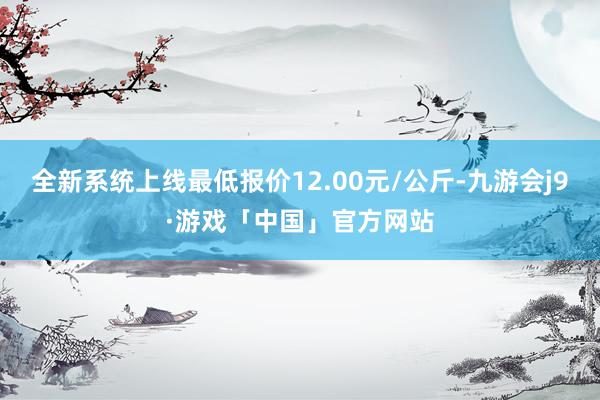 全新系统上线最低报价12.00元/公斤-九游会j9·游戏「中国」官方网站