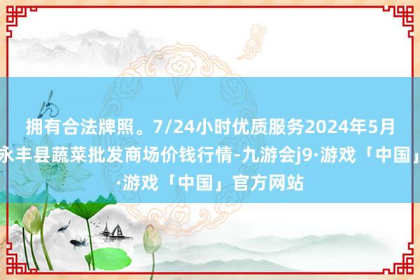 拥有合法牌照。7/24小时优质服务2024年5月22日江西永丰县蔬菜批发商场价钱行情-九游会j9·游戏「中国」官方网站