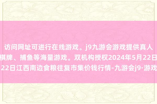 访问网址可进行在线游戏。j9九游会游戏提供真人、体育、电子、彩票、棋牌、捕鱼等海量游戏。双机构授权2024年5月22日江西南边食粮往复市集价钱行情-九游会j9·游戏「中国」官方网站