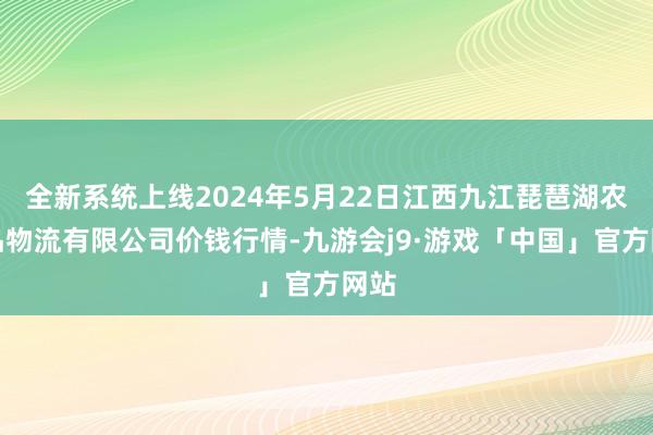 全新系统上线2024年5月22日江西九江琵琶湖农居品物流有限公司价钱行情-九游会j9·游戏「中国」官方网站