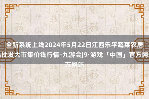 全新系统上线2024年5月22日江西乐平蔬菜农居品批发大市集价钱行情-九游会j9·游戏「中国」官方网站