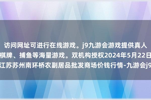 访问网址可进行在线游戏。j9九游会游戏提供真人、体育、电子、彩票、棋牌、捕鱼等海量游戏。双机构授权2024年5月22日江苏苏州南环桥农副居品批发商场价钱行情-九游会j9·游戏「中国」官方网站