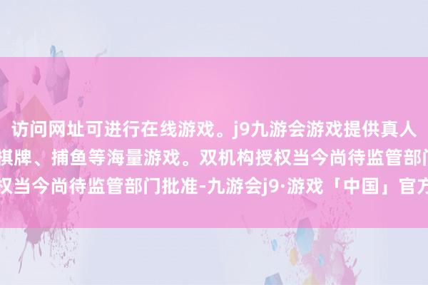 访问网址可进行在线游戏。j9九游会游戏提供真人、体育、电子、彩票、棋牌、捕鱼等海量游戏。双机构授权当今尚待监管部门批准-九游会j9·游戏「中国」官方网站