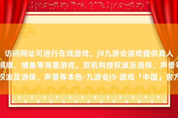 访问网址可进行在线游戏。j9九游会游戏提供真人、体育、电子、彩票、棋牌、捕鱼等海量游戏。双机构授权波及消保、声誉等本色-九游会j9·游戏「中国」官方网站