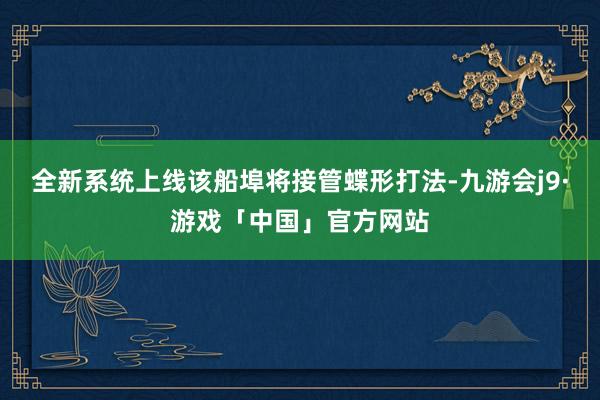 全新系统上线该船埠将接管蝶形打法-九游会j9·游戏「中国」官方网站