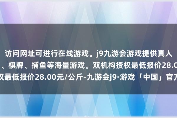 访问网址可进行在线游戏。j9九游会游戏提供真人、体育、电子、彩票、棋牌、捕鱼等海量游戏。双机构授权最低报价28.00元/公斤-九游会j9·游戏「中国」官方网站