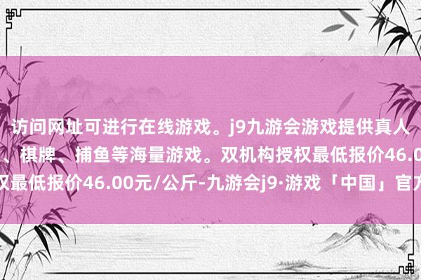 访问网址可进行在线游戏。j9九游会游戏提供真人、体育、电子、彩票、棋牌、捕鱼等海量游戏。双机构授权最低报价46.00元/公斤-九游会j9·游戏「中国」官方网站