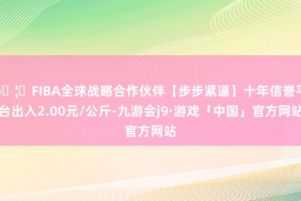 🦄FIBA全球战略合作伙伴【步步紧逼】十年信誉平台出入2.00元/公斤-九游会j9·游戏「中国」官方网站