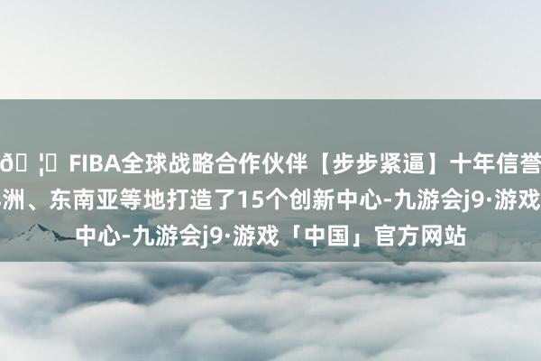 🦄FIBA全球战略合作伙伴【步步紧逼】十年信誉平台在欧洲、大洋洲、东南亚等地打造了15个创新中心-九游会j9·游戏「中国」官方网站