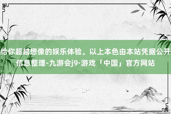 给你超越想像的娱乐体验。以上本色由本站凭据公开信息整理-九游会j9·游戏「中国」官方网站