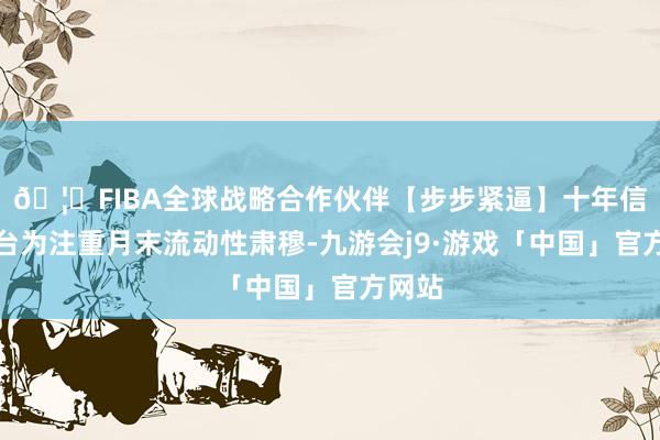 🦄FIBA全球战略合作伙伴【步步紧逼】十年信誉平台为注重月末流动性肃穆-九游会j9·游戏「中国」官方网站